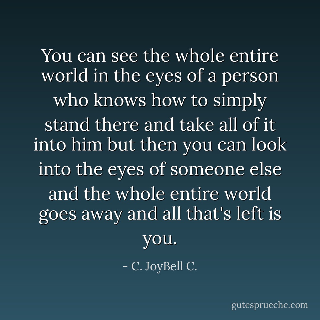 You can see the whole entire world in the eyes of a person who knows how to simply stand there and take all of it into him but then you can look into the eyes of someone else and the whole entire world goes away and all that's left is you. - C. JoyBell C.