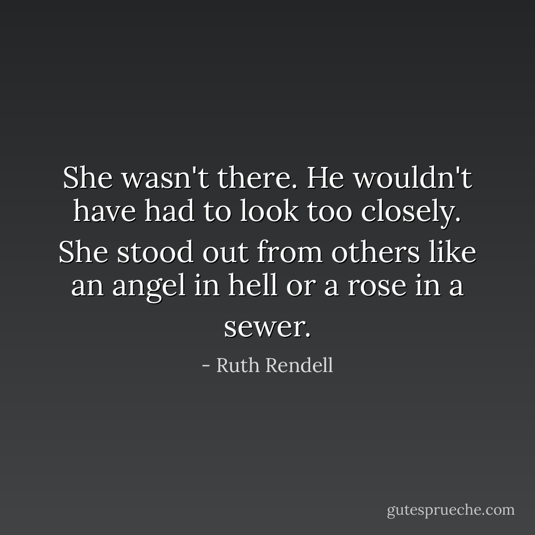She wasn't there. He wouldn't have had to look too closely. She stood out from others like an angel in hell or a rose in a sewer. - Ruth Rendell