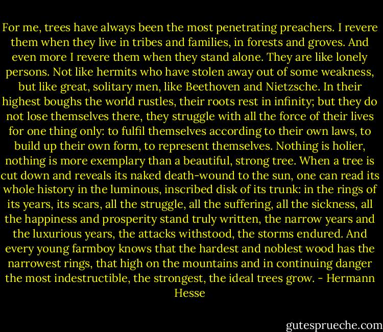 For me, trees have always been the most penetrating preachers. I revere them when they live in tribes and families, in forests and groves. And even more I revere them when they stand alone. They are like lonely persons. Not like hermits who have stolen away out of some weakness, but like great, solitary men, like Beethoven and Nietzsche. In their highest boughs the world rustles, their roots rest in infinity; but they do not lose themselves there, they struggle with all the force of their lives for one thing only: to fulfil themselves according to their own laws, to build up their own form, to represent themselves. Nothing is holier, nothing is more exemplary than a beautiful, strong tree. When a tree is cut down and reveals its naked death-wound to the sun, one can read its whole history in the luminous, inscribed disk of its trunk: in the rings of its years, its scars, all the struggle, all the suffering, all the sickness, all the happiness and prosperity stand truly written, the narrow years and the luxurious years, the attacks withstood, the storms endured. And every young farmboy knows that the hardest and noblest wood has the narrowest rings, that high on the mountains and in continuing danger the most indestructible, the strongest, the ideal trees grow. - Hermann Hesse