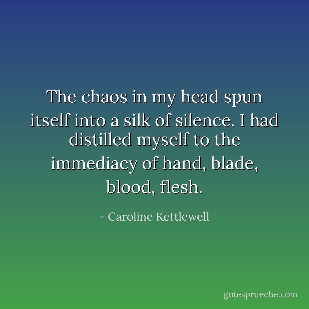 The chaos in my head spun itself into a silk of silence. I had distilled myself to the immediacy of hand, blade, blood, flesh. - Caroline Kettlewell