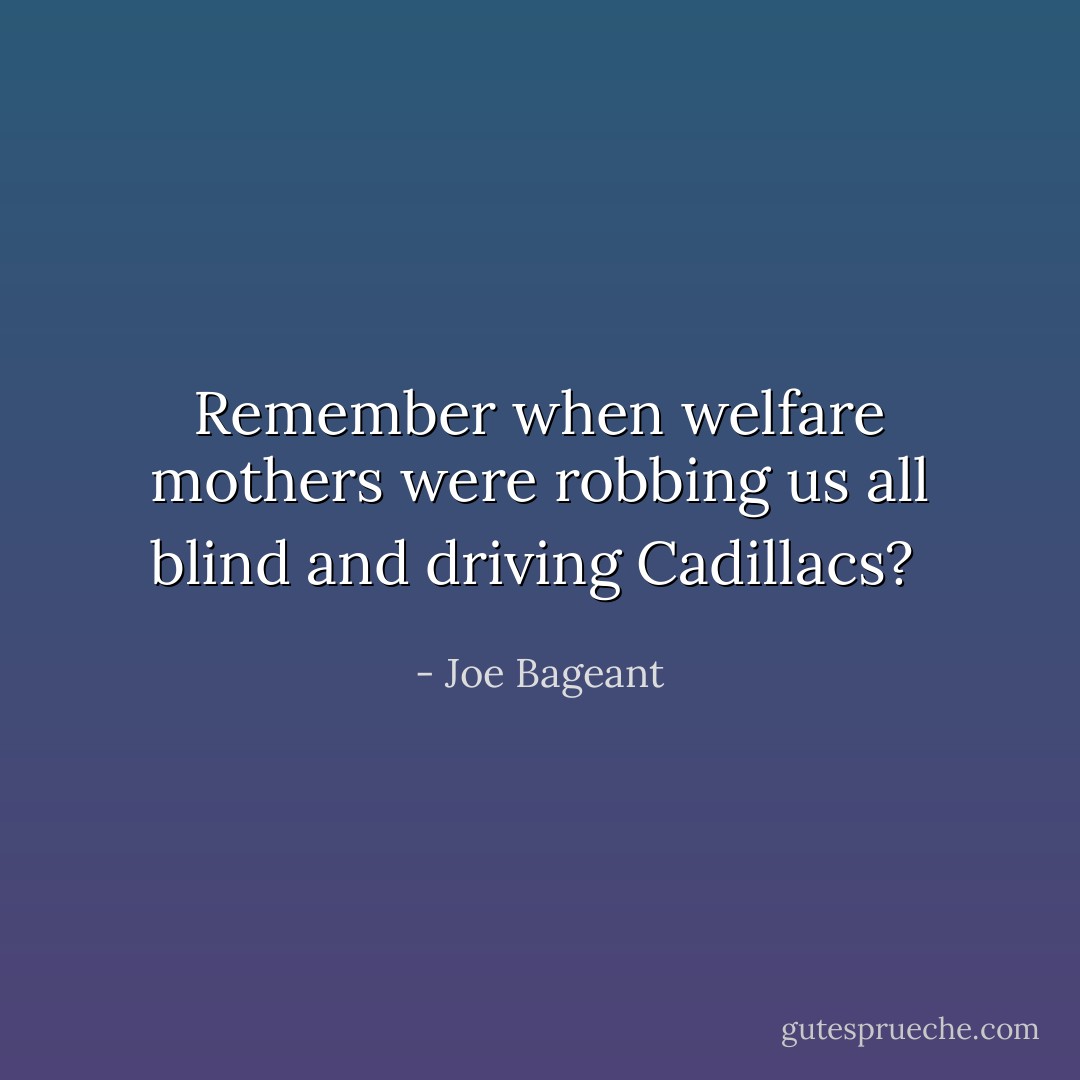 Remember when welfare mothers were robbing us all blind and driving Cadillacs?  - Joe Bageant