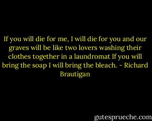 If you will die for me,<br />I will die for you<br />and our graves will be like two lovers washing<br />their clothes together<br />in a laundromat<br />If you will bring the soap<br />I will bring the bleach. - Richard Brautigan