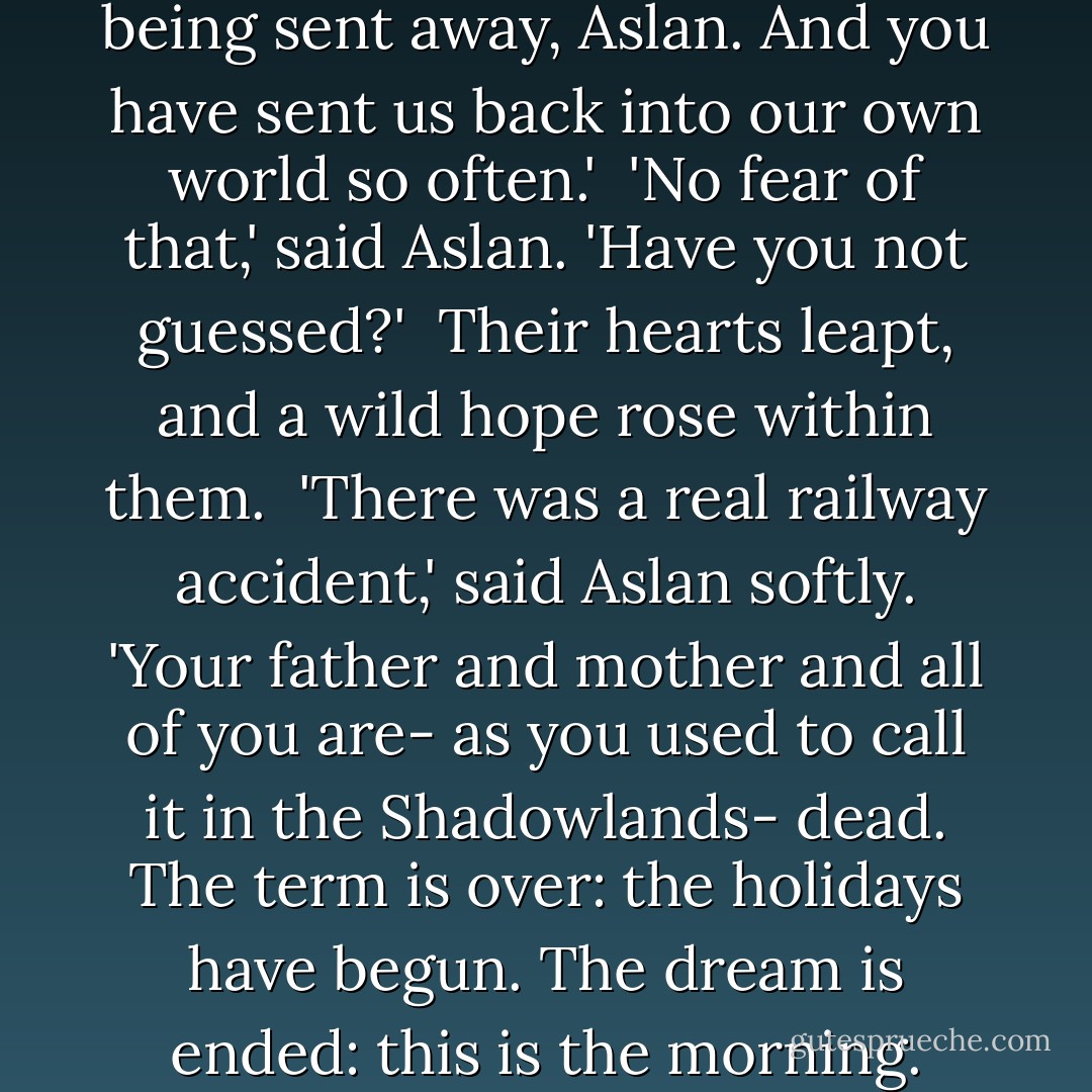 Lucy said, 'We're so afraid of being sent away, Aslan. And you have sent us back into our own world so often.'<br /><br />'No fear of that,' said Aslan. 'Have you not guessed?'<br /><br />Their hearts leapt, and a wild hope rose within them.<br /><br />'There was a real railway accident,' said Aslan softly. 'Your father and mother and all of you are- as you used to call it in the Shadowlands- dead. The term is over: the holidays have begun. The dream is ended: this is the morning. - C.S. Lewis