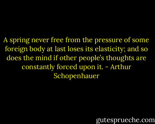 A spring never free from the pressure of some foreign body at last loses its elasticity; and so does the mind if other people’s thoughts are constantly forced upon it. - Arthur Schopenhauer