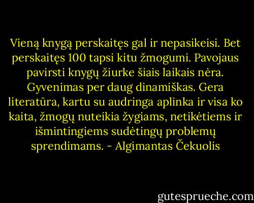 Vieną knygą perskaitęs gal ir nepasikeisi. Bet perskaitęs 100 tapsi kitu žmogumi.<br />Pavojaus pavirsti knygų žiurke šiais laikais nėra. Gyvenimas per daug dinamiškas. Gera literatūra, kartu su audringa aplinka ir visa ko kaita, žmogų nuteikia žygiams, netikėtiems ir išmintingiems sudėtingų problemų sprendimams. - Algimantas Čekuolis