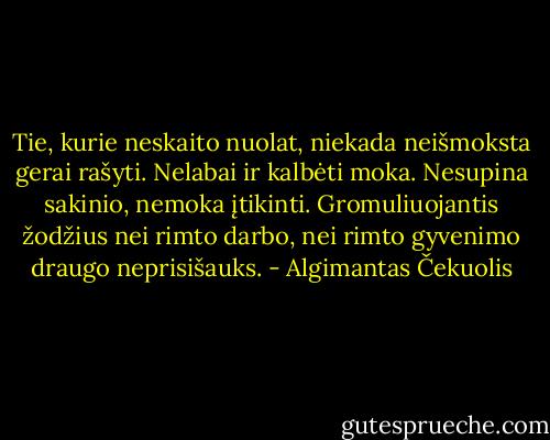 Tie, kurie neskaito nuolat, niekada neišmoksta gerai rašyti. Nelabai ir kalbėti moka. Nesupina sakinio, nemoka įtikinti. Gromuliuojantis žodžius nei rimto darbo, nei rimto gyvenimo draugo neprisišauks. - Algimantas Čekuolis