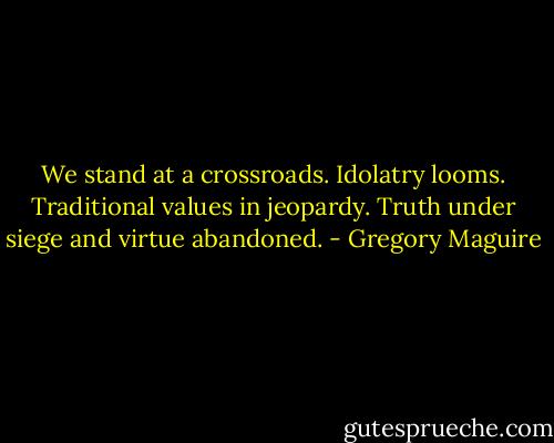 We stand at a crossroads. Idolatry looms. Traditional values in jeopardy. Truth under siege and virtue abandoned. - Gregory Maguire