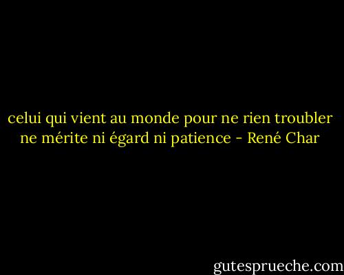 celui qui vient au monde pour ne rien troubler ne mérite ni égard ni patience - René Char