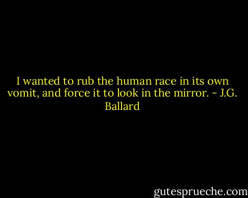 I wanted to rub the human race in its own vomit, and force it to look in the mirror. - J.G. Ballard
