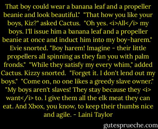 That boy could wear a banana leaf and a propeller beanie and look beautiful." <br />"That how you like your boys, Kiz?" asked Cactus. <br />"Oh yes. <i>All</i> my boys. I'll issue him a banana leaf and a propeller beanie at once and induct him into my boy-harem." <br />Evie snorted. "Boy harem! Imagine - their little propellers all spinning as they fan you with palm fronds." <br />"While they satisfy my every whim," added Cactus. Kizzy snorted. <br />"Forget it. I don't lend out my boys." <br />"Come on, no one likes a greedy slave owner." <br />"My boys aren't slaves! They stay because they <i> want</i> to. I give them all the elk meat they can eat. And Xbox, you know, to keep their thumbs nice and agile. - Laini Taylor
