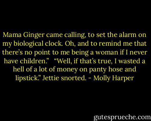 Mama Ginger came calling, to set the alarm on my biological clock. Oh, and to remind me that there’s no point to me being a woman if I never have children.”<br /> <br />“Well, if that’s true, I wasted a hell of a lot of money on panty hose and lipstick.” Jettie snorted. - Molly Harper