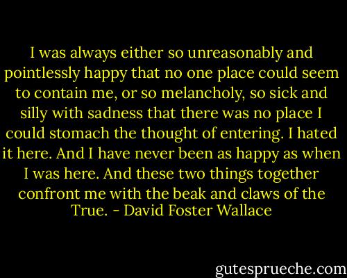 I was always either so unreasonably and pointlessly happy that no one place could seem to contain me, or so melancholy, so sick and silly with sadness that there was no place I could stomach the thought of entering. I hated it here. And I have never been as happy as when I was here. And these two things together confront me with the beak and claws of the True. - David Foster Wallace