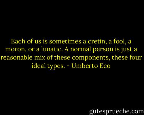 Each of us is sometimes a cretin, a fool, a moron, or a lunatic. A normal person is just a reasonable mix of these components, these four ideal types. - Umberto Eco