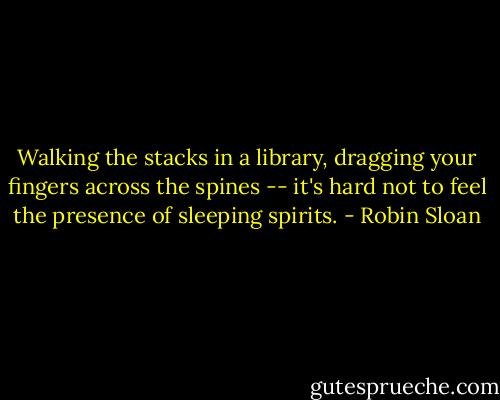 Walking the stacks in a library, dragging your fingers across the spines -- it's hard not to feel the presence of sleeping spirits. - Robin Sloan