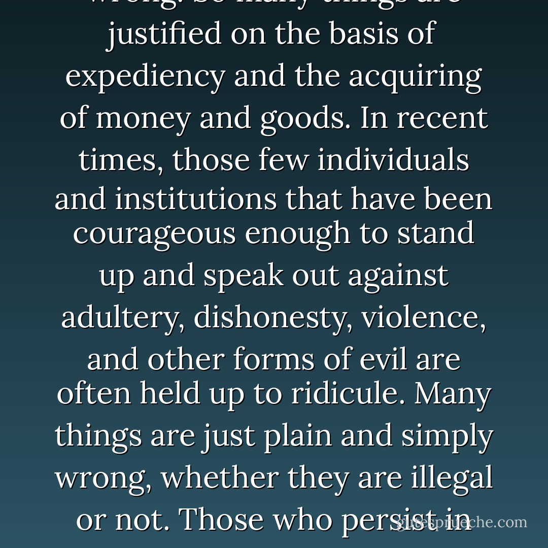 One reason for the spiritual sickness of our society is that so many do not know or care about what is morally right and wrong. So many things are justified on the basis of expediency and the acquiring of money and goods. In recent times, those few individuals and institutions that have been courageous enough to stand up and speak out against adultery, dishonesty, violence, and other forms of evil are often held up to ridicule. Many things are just plain and simply wrong, whether they are illegal or not. Those who persist in following after the evil things of the world cannot know ‘the peace of God, which passeth all understanding. - James E. Faust