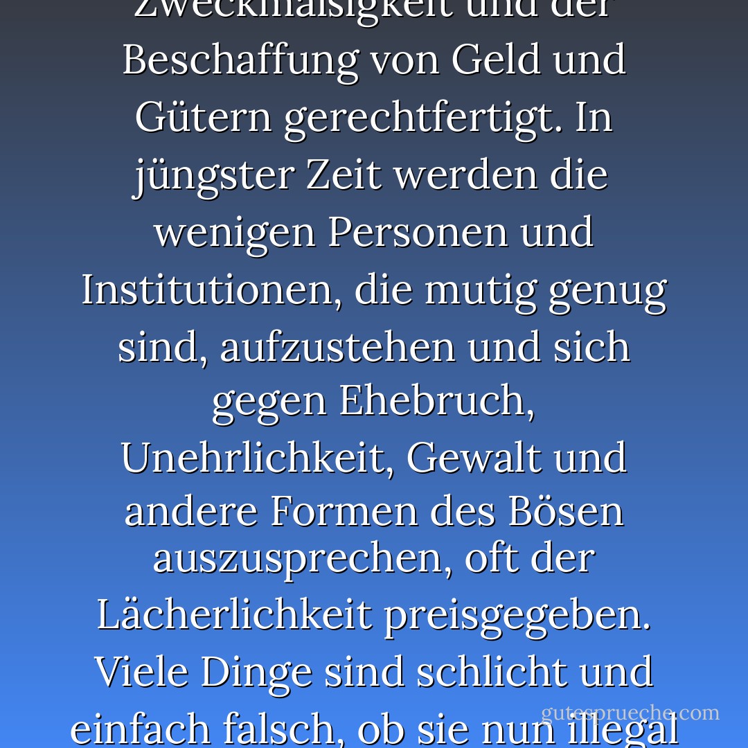 Ein Grund für die geistige Krankheit unserer Gesellschaft ist, dass so viele nicht wissen oder sich nicht darum kümmern, was moralisch richtig und falsch ist. So viele Dinge werden aus Gründen der Zweckmäßigkeit und der Beschaffung von Geld und Gütern gerechtfertigt. In jüngster Zeit werden die wenigen Personen und Institutionen, die mutig genug sind, aufzustehen und sich gegen Ehebruch, Unehrlichkeit, Gewalt und andere Formen des Bösen auszusprechen, oft der Lächerlichkeit preisgegeben. Viele Dinge sind schlicht und einfach falsch, ob sie nun illegal sind oder nicht. Diejenigen, die hartnäckig den bösen Dingen der Welt nachlaufen, können den "Frieden Gottes, der alles Verständnis übersteigt", nicht kennen. - James E. Faust<