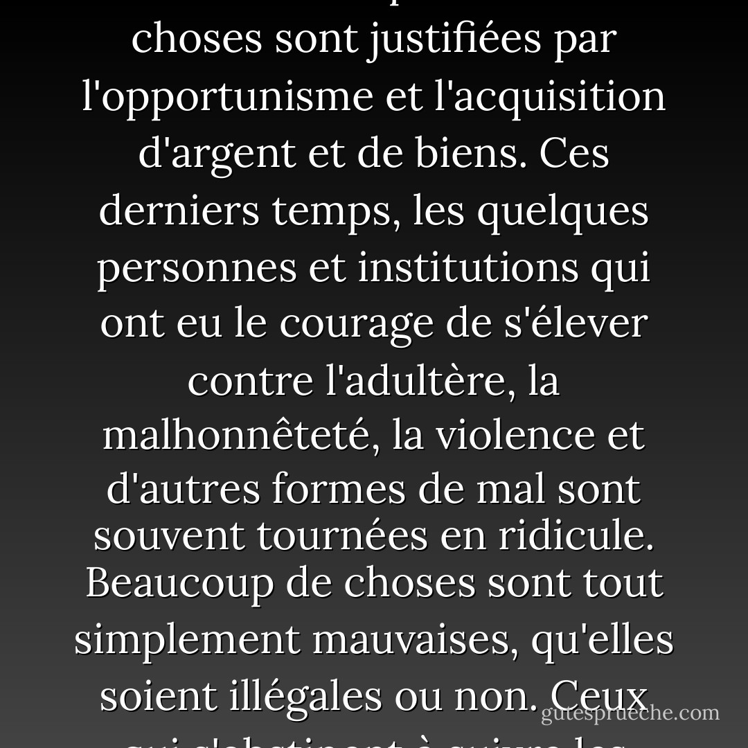L'une des raisons de la maladie spirituelle de notre société est que beaucoup de gens ne savent pas ce qui est moralement bien ou mal, ou ne s'en soucient pas. Tant de choses sont justifiées par l'opportunisme et l'acquisition d'argent et de biens. Ces derniers temps, les quelques personnes et institutions qui ont eu le courage de s'élever contre l'adultère, la malhonnêteté, la violence et d'autres formes de mal sont souvent tournées en ridicule. Beaucoup de choses sont tout simplement mauvaises, qu'elles soient illégales ou non. Ceux qui s'obstinent à suivre les mauvaises choses du monde ne peuvent pas connaître "la paix de Dieu, qui surpasse toute intelligence". - James E. Faust