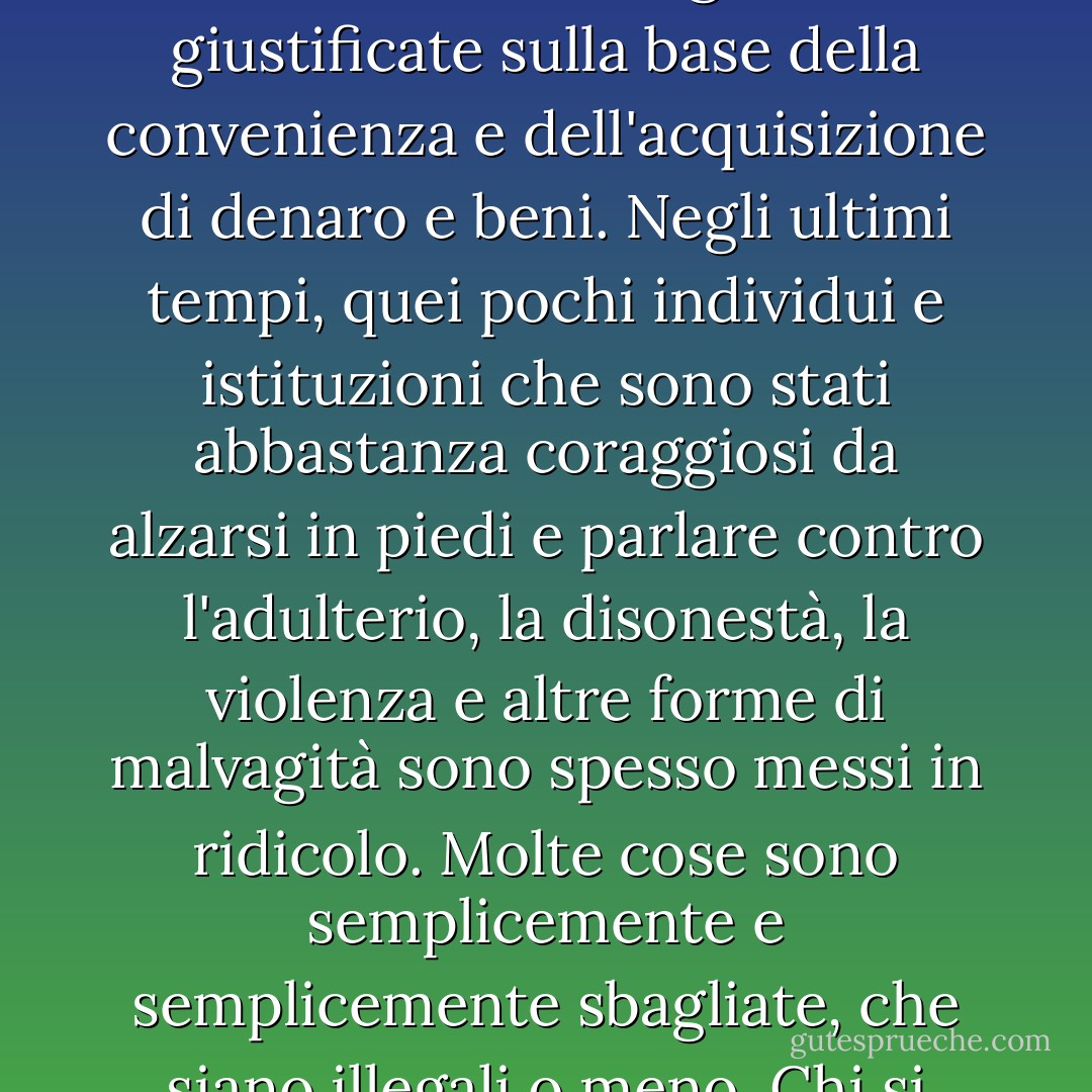 Uno dei motivi della malattia spirituale della nostra società è che molti non sanno o non si preoccupano di ciò che è moralmente giusto e sbagliato. Molte cose vengono giustificate sulla base della convenienza e dell'acquisizione di denaro e beni. Negli ultimi tempi, quei pochi individui e istituzioni che sono stati abbastanza coraggiosi da alzarsi in piedi e parlare contro l'adulterio, la disonestà, la violenza e altre forme di malvagità sono spesso messi in ridicolo. Molte cose sono semplicemente e semplicemente sbagliate, che siano illegali o meno. Chi si ostina a seguire le cose malvagie del mondo non può conoscere "la pace di Dio, che supera ogni comprensione". - James E. Faust