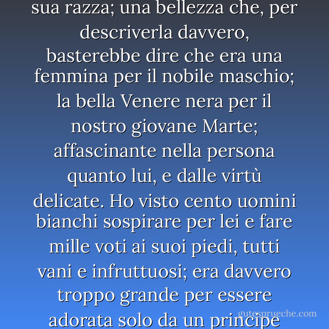 A questo vecchio eroe morto era rimasta un'unica figlia della sua razza; una bellezza che, per descriverla davvero, basterebbe dire che era una femmina per il nobile maschio; la bella Venere nera per il nostro giovane Marte; affascinante nella persona quanto lui, e dalle virtù delicate. Ho visto cento uomini bianchi sospirare per lei e fare mille voti ai suoi piedi, tutti vani e infruttuosi; era davvero troppo grande per essere adorata solo da un principe della sua stessa nazione. - Aphra Behn