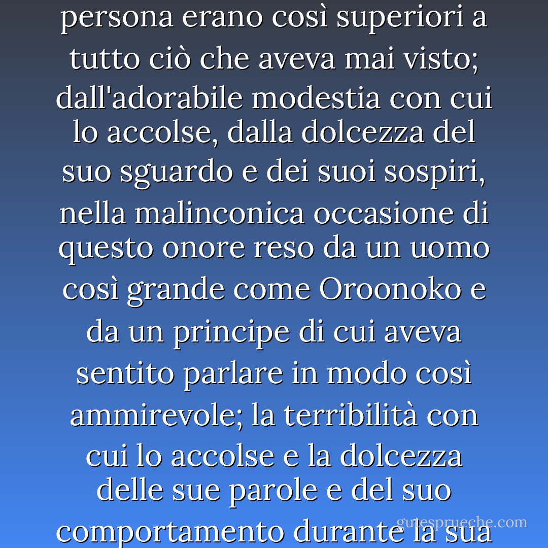 Quando arrivò, accompagnato da tutti i giovani soldati di un certo valore, rimase infinitamente sorpreso dalla bellezza di questa bella Regina della Notte, il cui volto e la cui persona erano così superiori a tutto ciò che aveva mai visto; dall'adorabile modestia con cui lo accolse, dalla dolcezza del suo sguardo e dei suoi sospiri, nella malinconica occasione di questo onore reso da un uomo così grande come Oroonoko e da un principe di cui aveva sentito parlare in modo così ammirevole; la terribilità con cui lo accolse e la dolcezza delle sue parole e del suo comportamento durante la sua permanenza, conquistarono perfettamente il suo cuore feroce e gli fecero sentire che il vincitore poteva essere sottomesso. - Aphra Behn