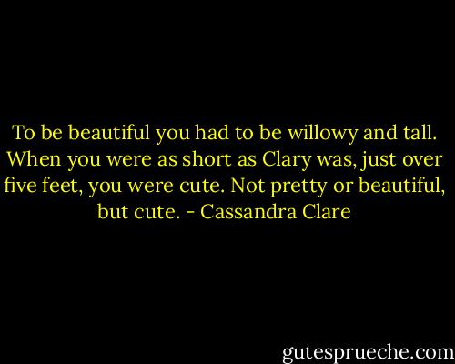To be beautiful you had to be willowy and tall. When you were as short as Clary was, just over five feet, you were cute. Not pretty or beautiful, but cute. - Cassandra Clare