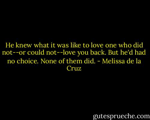 He knew what it was like to love one who did not--or could not--love you back. But he'd had no choice. None of them did. - Melissa de la Cruz