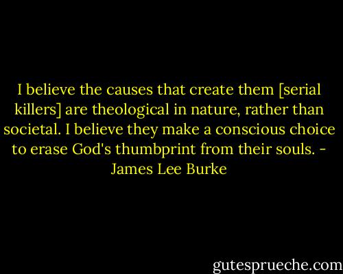 I believe the causes that create them [serial killers] are theological in nature, rather than societal. I believe they make a conscious choice to erase God's thumbprint from their souls. - James Lee Burke