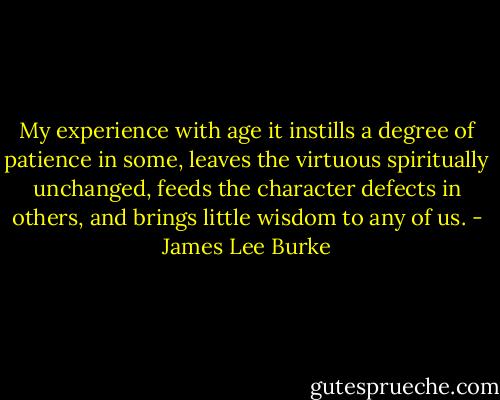 My experience with age it instills a degree of patience in some, leaves the virtuous spiritually unchanged, feeds the character defects in others, and brings little wisdom to any of us. - James Lee Burke