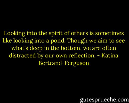 Looking into the spirit of others is sometimes like looking into a pond. Though we aim to see what's deep in the bottom, we are often distracted by our own reflection. - Katina Bertrand-Ferguson
