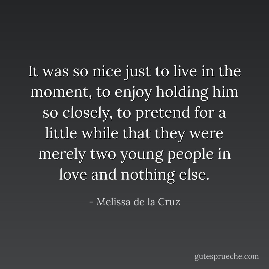 It was so nice just to live in the moment, to enjoy holding him so closely, to pretend for a little while that they were merely two young people in love and nothing else. - Melissa de la Cruz