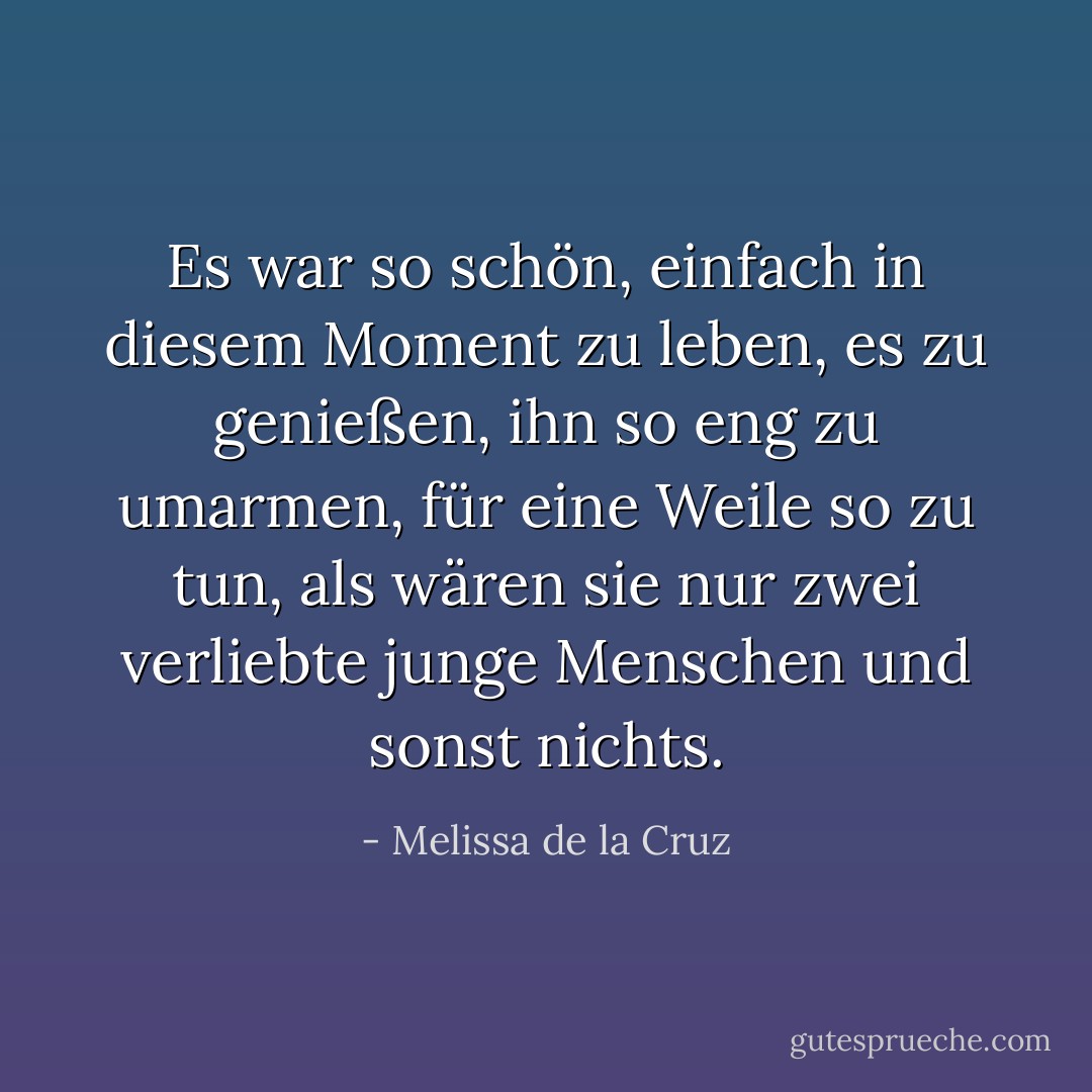 Es war so schön, einfach in diesem Moment zu leben, es zu genießen, ihn so eng zu umarmen, für eine Weile so zu tun, als wären sie nur zwei verliebte junge Menschen und sonst nichts. - Melissa de la Cruz<