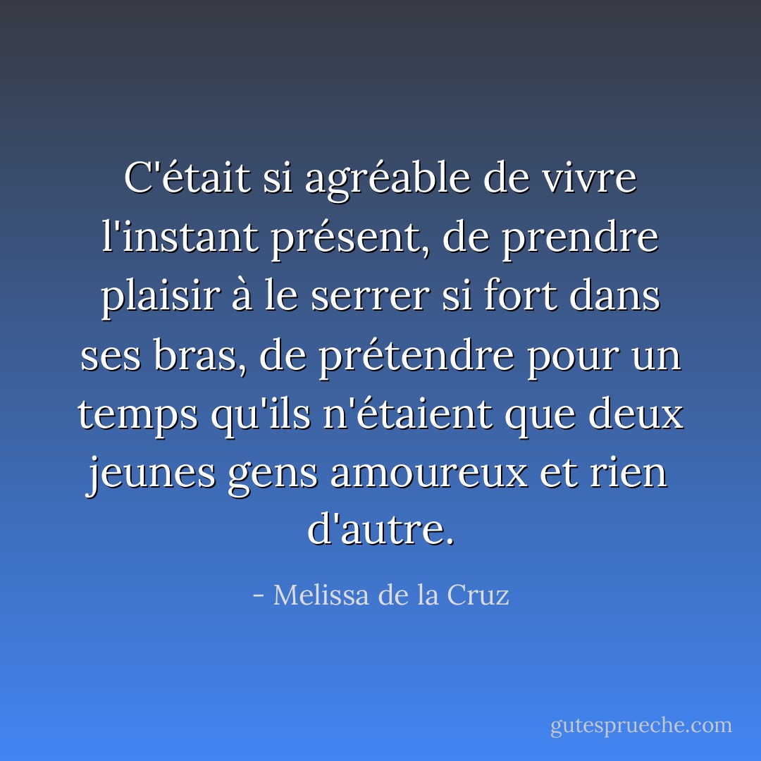 C'était si agréable de vivre l'instant présent, de prendre plaisir à le serrer si fort dans ses bras, de prétendre pour un temps qu'ils n'étaient que deux jeunes gens amoureux et rien d'autre. - Melissa de la Cruz