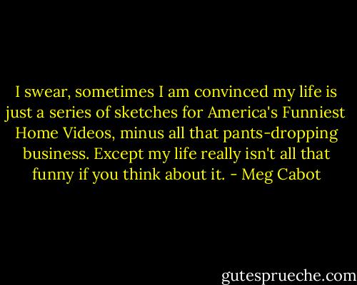 I swear, sometimes I am convinced my life is just a series of sketches for America's Funniest Home Videos, minus all that pants-dropping business. Except my life really isn't all that funny if you think about it. - Meg Cabot