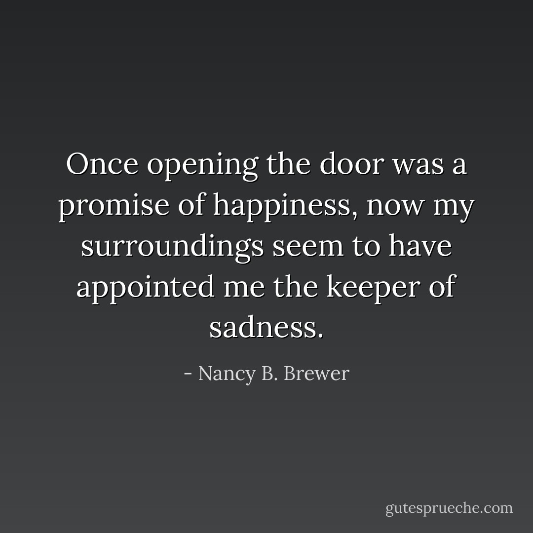 Once opening the door was a promise of happiness, now my surroundings seem to have appointed me the keeper of sadness. - Nancy B. Brewer