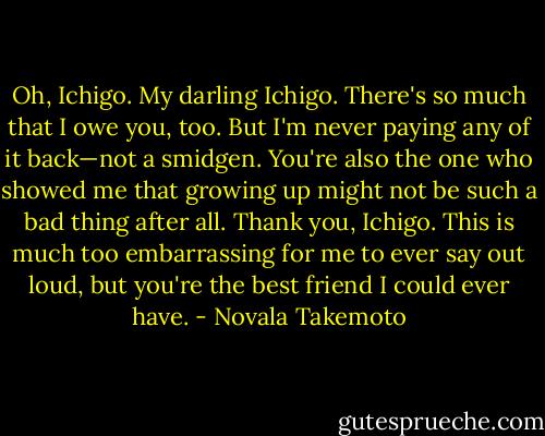 Oh, Ichigo. My darling Ichigo. There's so much that I owe you, too. But I'm never paying any of it back—not a smidgen. You're also the one who showed me that growing up might not be such a bad thing after all. Thank you, Ichigo. This is much too embarrassing for me to ever say out loud, but you're the best friend I could ever have. - Novala Takemoto