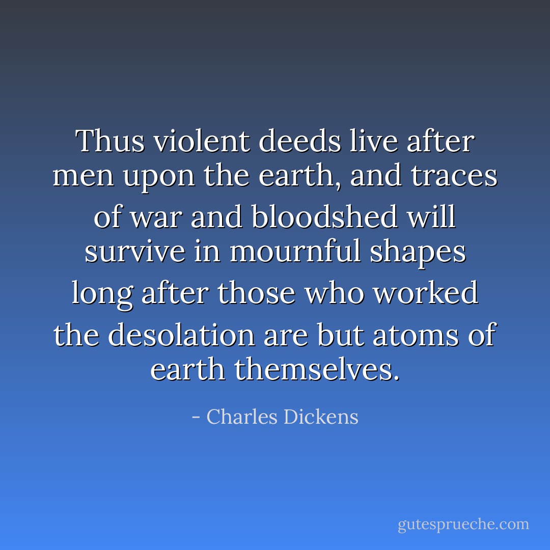 Thus violent deeds live after men upon the earth, and traces of war and bloodshed will survive in mournful shapes long after those who worked the desolation are but atoms of earth themselves. - Charles Dickens