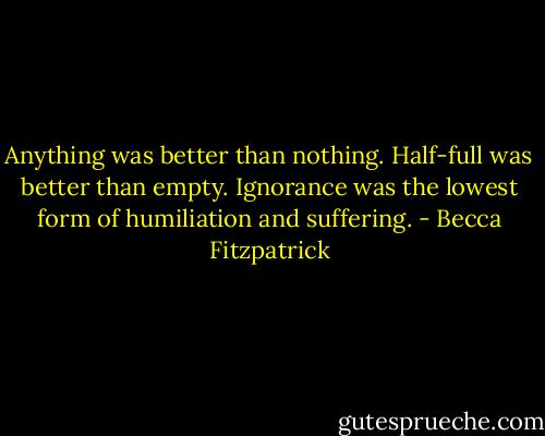 Anything was better than nothing. Half-full was better than empty. Ignorance was the lowest form of humiliation and suffering. - Becca Fitzpatrick
