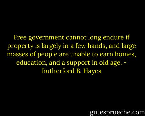 Free government cannot long endure if property is largely in a few hands, and large masses of people are unable to earn homes, education, and a support in old age. - Rutherford B. Hayes