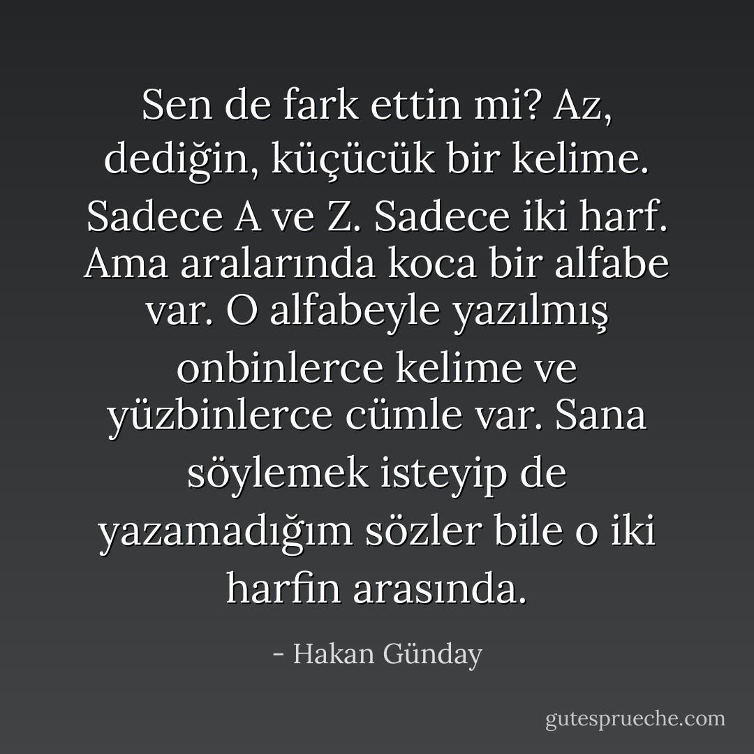 Sen de fark ettin mi? Az, dediğin, küçücük bir kelime. Sadece A ve Z. Sadece iki harf. Ama aralarında koca bir alfabe var. O alfabeyle yazılmış onbinlerce kelime ve yüzbinlerce cümle var. Sana söylemek isteyip de yazamadığım sözler bile o iki harfin arasında. - Hakan Günday