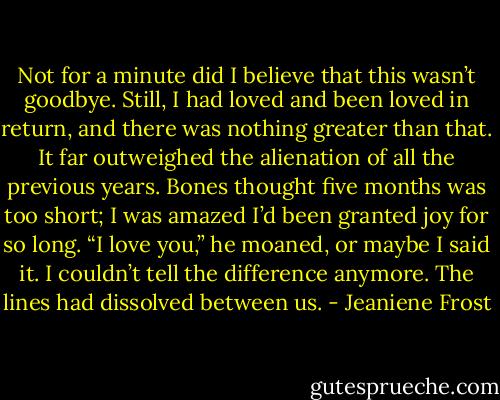 Not for a minute did I believe that this wasn’t goodbye. Still, I had loved and been loved in return, and there was nothing greater than that. It far outweighed the alienation of all the previous years.<br />Bones thought five months was too short; I was amazed I’d been granted joy for so long.<br />“I love you,” he moaned, or maybe I said it. I couldn’t tell the difference anymore. The lines had<br />dissolved between us. - Jeaniene Frost