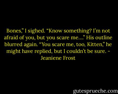 Bones,” I sighed. “Know something? I’m not afraid of you, but you scare<br />me….” His outline blurred again.<br />“You scare me, too, Kitten,” he might have replied, but I couldn’t be sure. - Jeaniene Frost