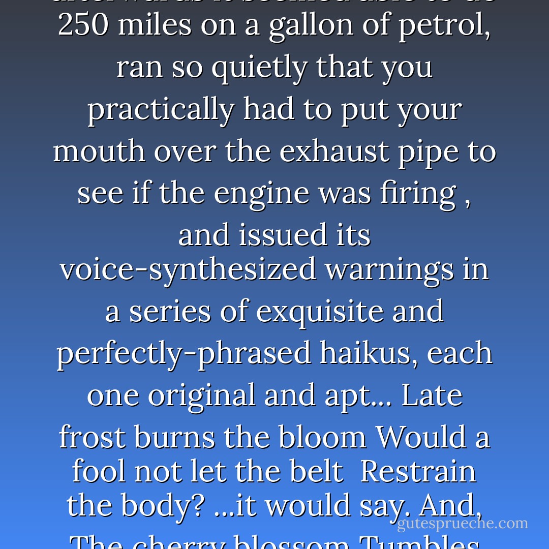 [And there was the matter of Dick Turpin. It looked like the same car, except that forever afterwards it seemed able to do 250 miles on a gallon of petrol, ran so quietly that you practically had to put your mouth over the exhaust pipe to see if the engine was firing , and issued its voice-synthesized warnings in a series of exquisite and perfectly-phrased haikus, each one original and apt...<br />Late frost burns the bloom<br />Would a fool not let the belt <br />Restrain the body?<br />...it would say. And,<br />The cherry blossom<br />Tumbles from the highest tree<br />One needs more petrol] - Terry Pratchett