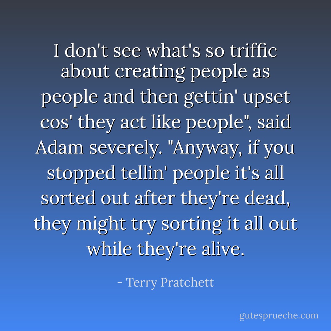 I don't see what's so triffic about creating people as people and then gettin' upset cos' they act like people", said Adam severely. "Anyway, if you stopped tellin' people it's all sorted out after they're dead, they might try sorting it all out while they're alive. - Terry Pratchett