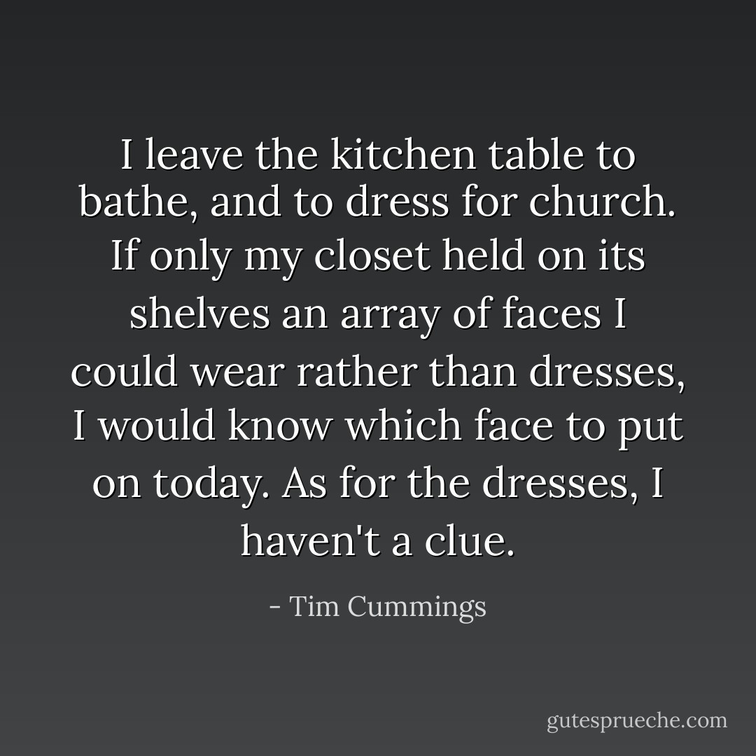 I leave the kitchen table to bathe, and to dress for church. If only my closet held on its shelves an array of faces I could wear rather than dresses, I would know which face to put on today. As for the dresses, I haven't a clue. - Tim Cummings