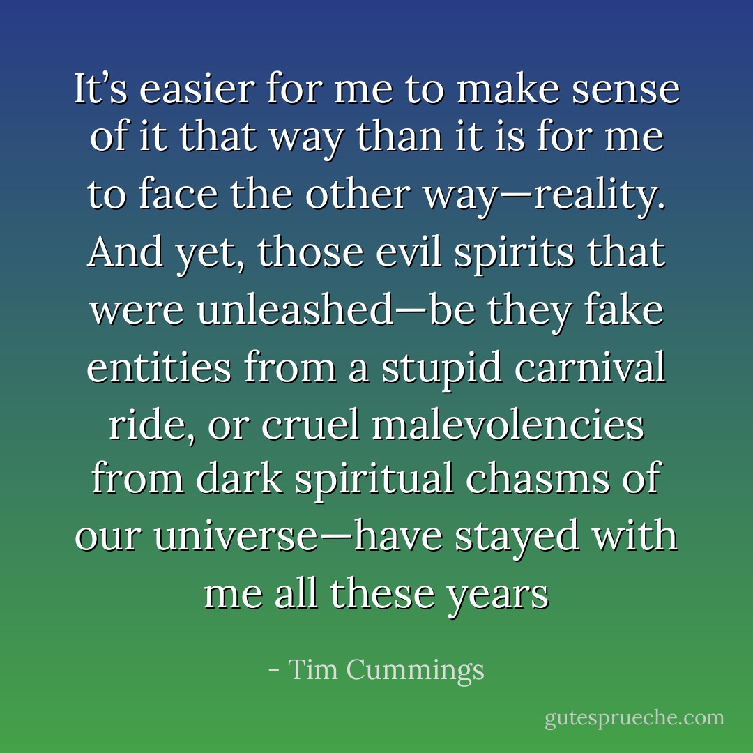 It’s easier for me to make sense of it that way than it is for me to face the other way—reality. And yet, those evil spirits that were unleashed—be they fake entities from a stupid carnival ride, or cruel malevolencies from dark spiritual chasms of our universe—have stayed with me all these years - Tim Cummings