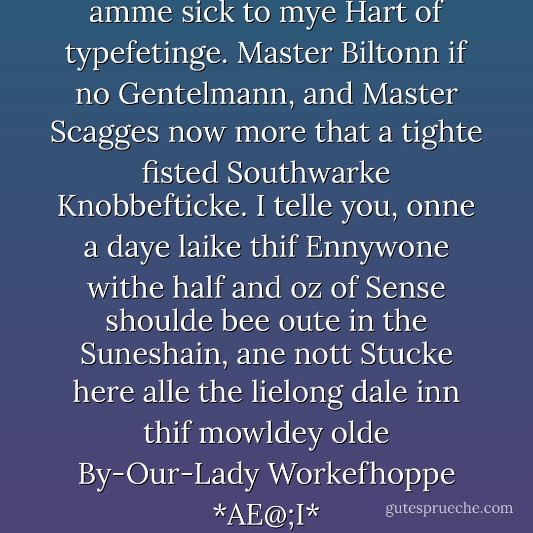 5.Buggre Alle this for a Larke I amme sick to mye Hart of typefetinge. Master Biltonn if no Gentelmann, and Master Scagges now more that a tighte fisted Southwarke Knobbefticke. I telle you, onne a daye laike thif Ennywone withe half and oz of Sense shoulde bee oute in the Suneshain, ane nott Stucke here alle the lielong dale inn thif mowldey olde By-Our-Lady Workefhoppe *AE@;I* - Terry Pratchett