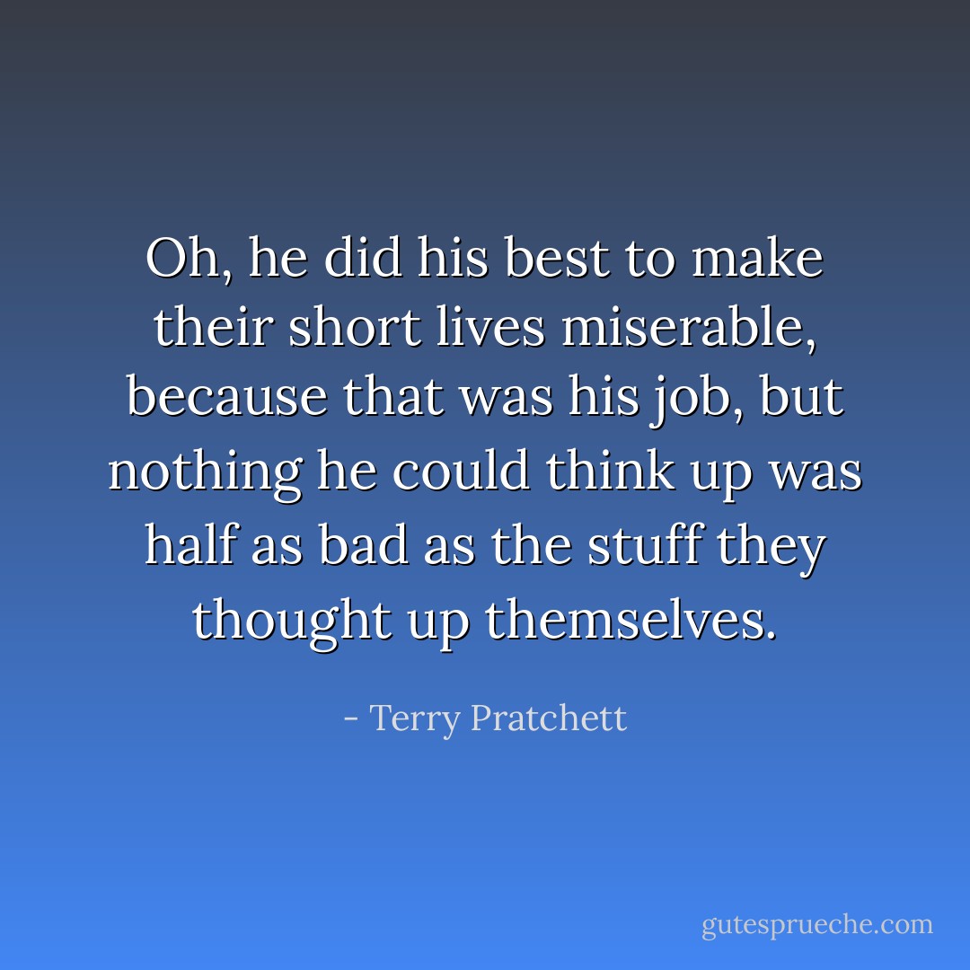 Oh, he did his best to make their short lives miserable, because that was his job, but nothing he could think up was half as bad as the stuff they thought up themselves. - Terry Pratchett