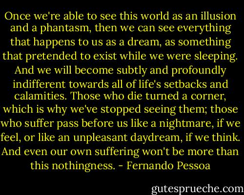 Once we're able to see this world as an illusion and a phantasm, then we can see everything that happens to us as a dream, as something that pretended to exist while we were sleeping. And we will become subtly and profoundly indifferent towards all of life's setbacks and calamities. Those who die turned a corner, which is why we've stopped seeing them; those who suffer pass before us like a nightmare, if we feel, or like an unpleasant daydream, if we think. And even our own suffering won't be more than this nothingness. - Fernando Pessoa