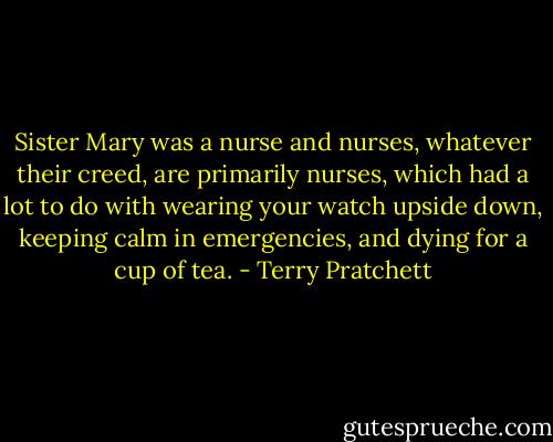 Sister Mary was a nurse and nurses, whatever their creed, are primarily nurses, which had a lot to do with wearing your watch upside down, keeping calm in emergencies, and dying for a cup of tea. - Terry Pratchett
