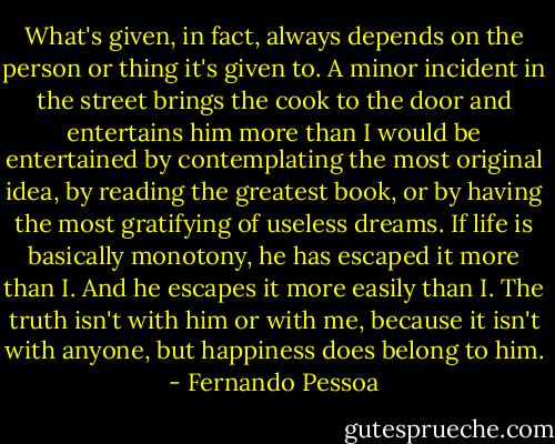 What's given, in fact, always depends on the person or thing it's given to. A minor incident in the street brings the cook to the door and entertains him more than I would be entertained by contemplating the most original idea, by reading the greatest book, or by having the most gratifying of useless dreams. If life is basically monotony, he has escaped it more than I. And he escapes it more easily than I. The truth isn't with him or with me, because it isn't with anyone, but happiness does belong to him. - Fernando Pessoa